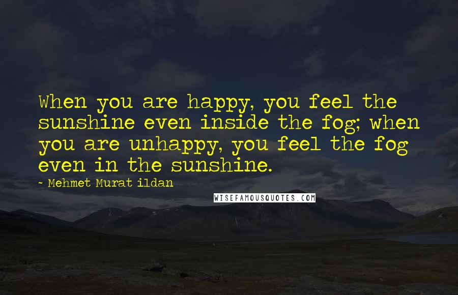 Mehmet Murat Ildan Quotes: When you are happy, you feel the sunshine even inside the fog; when you are unhappy, you feel the fog even in the sunshine.