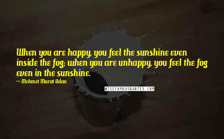 Mehmet Murat Ildan Quotes: When you are happy, you feel the sunshine even inside the fog; when you are unhappy, you feel the fog even in the sunshine.