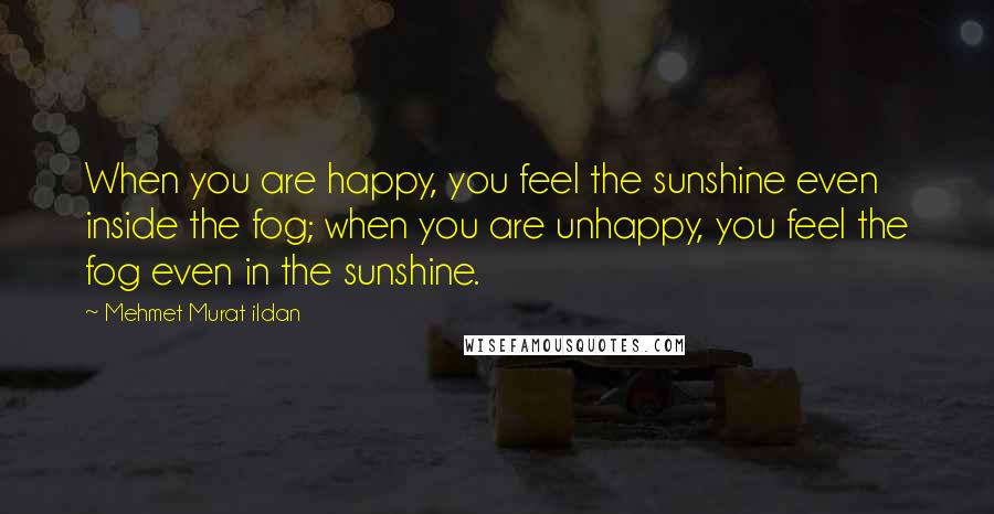 Mehmet Murat Ildan Quotes: When you are happy, you feel the sunshine even inside the fog; when you are unhappy, you feel the fog even in the sunshine.