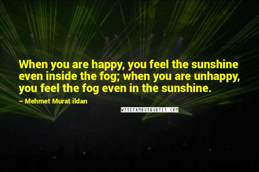 Mehmet Murat Ildan Quotes: When you are happy, you feel the sunshine even inside the fog; when you are unhappy, you feel the fog even in the sunshine.