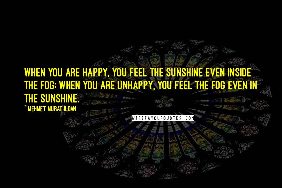 Mehmet Murat Ildan Quotes: When you are happy, you feel the sunshine even inside the fog; when you are unhappy, you feel the fog even in the sunshine.