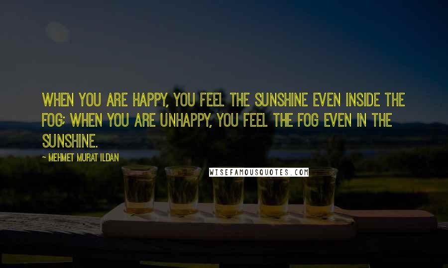 Mehmet Murat Ildan Quotes: When you are happy, you feel the sunshine even inside the fog; when you are unhappy, you feel the fog even in the sunshine.