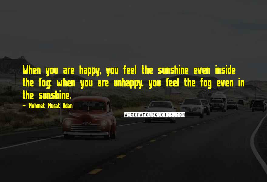 Mehmet Murat Ildan Quotes: When you are happy, you feel the sunshine even inside the fog; when you are unhappy, you feel the fog even in the sunshine.