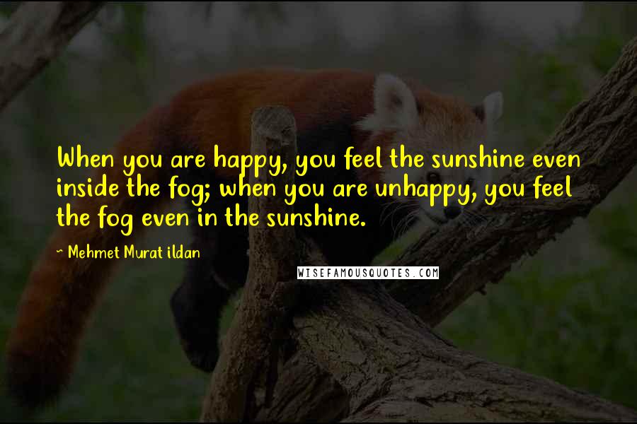 Mehmet Murat Ildan Quotes: When you are happy, you feel the sunshine even inside the fog; when you are unhappy, you feel the fog even in the sunshine.