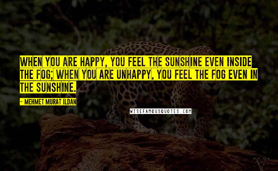 Mehmet Murat Ildan Quotes: When you are happy, you feel the sunshine even inside the fog; when you are unhappy, you feel the fog even in the sunshine.