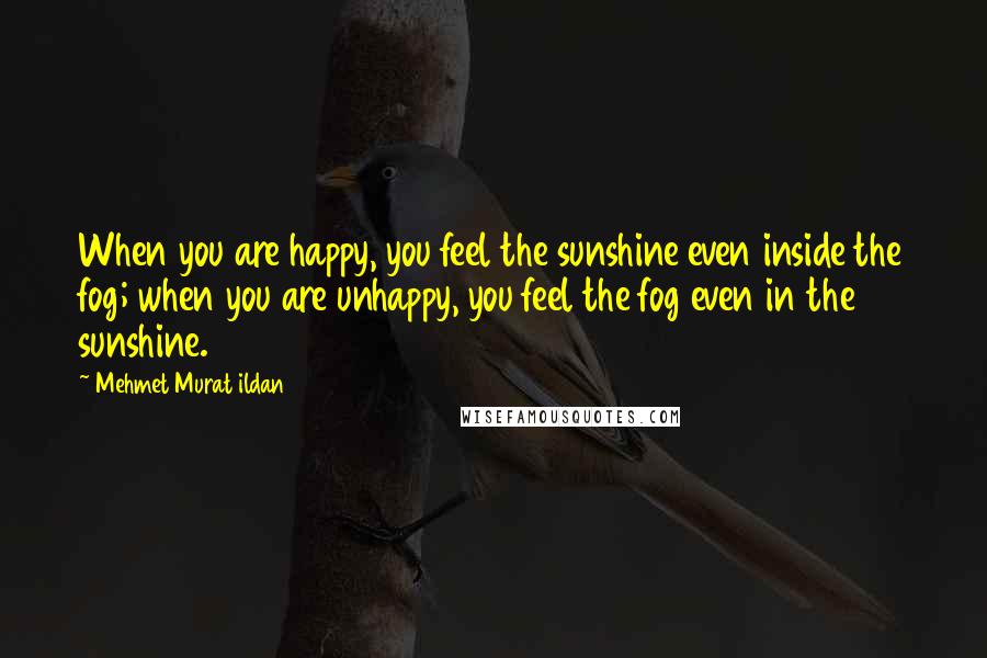 Mehmet Murat Ildan Quotes: When you are happy, you feel the sunshine even inside the fog; when you are unhappy, you feel the fog even in the sunshine.