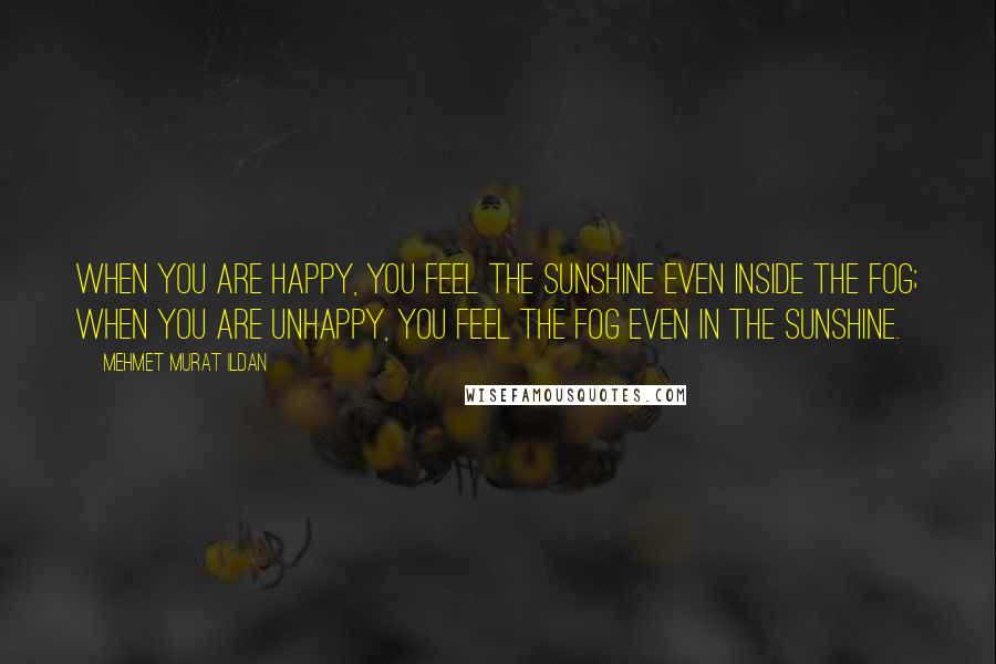 Mehmet Murat Ildan Quotes: When you are happy, you feel the sunshine even inside the fog; when you are unhappy, you feel the fog even in the sunshine.