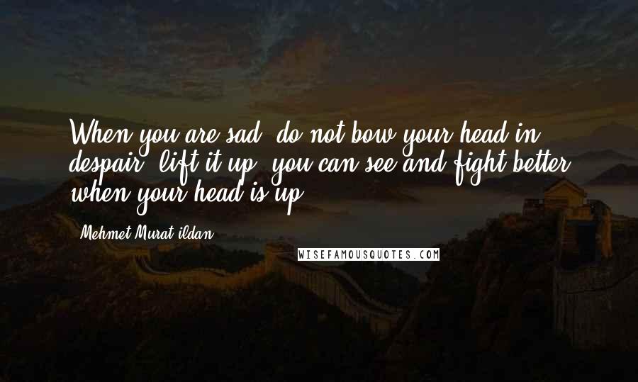 Mehmet Murat Ildan Quotes: When you are sad, do not bow your head in despair, lift it up; you can see and fight better when your head is up!