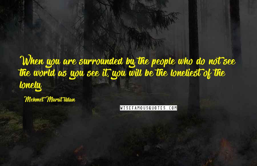 Mehmet Murat Ildan Quotes: When you are surrounded by the people who do not see the world as you see it, you will be the loneliest of the lonely!