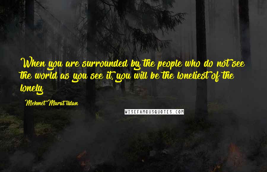 Mehmet Murat Ildan Quotes: When you are surrounded by the people who do not see the world as you see it, you will be the loneliest of the lonely!