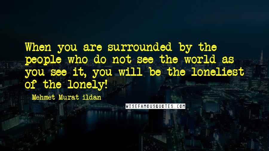 Mehmet Murat Ildan Quotes: When you are surrounded by the people who do not see the world as you see it, you will be the loneliest of the lonely!