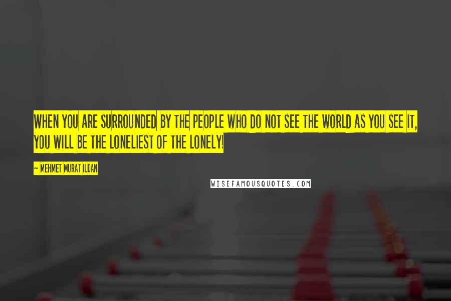 Mehmet Murat Ildan Quotes: When you are surrounded by the people who do not see the world as you see it, you will be the loneliest of the lonely!