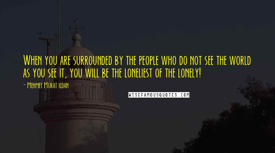 Mehmet Murat Ildan Quotes: When you are surrounded by the people who do not see the world as you see it, you will be the loneliest of the lonely!