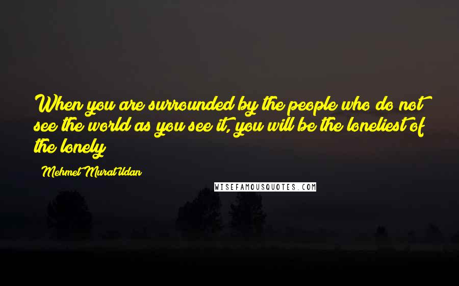 Mehmet Murat Ildan Quotes: When you are surrounded by the people who do not see the world as you see it, you will be the loneliest of the lonely!