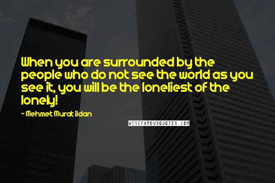 Mehmet Murat Ildan Quotes: When you are surrounded by the people who do not see the world as you see it, you will be the loneliest of the lonely!