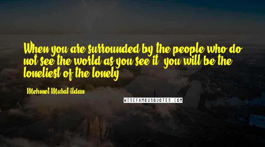 Mehmet Murat Ildan Quotes: When you are surrounded by the people who do not see the world as you see it, you will be the loneliest of the lonely!