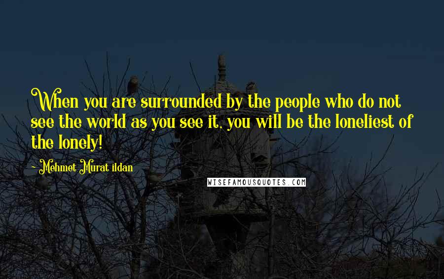 Mehmet Murat Ildan Quotes: When you are surrounded by the people who do not see the world as you see it, you will be the loneliest of the lonely!