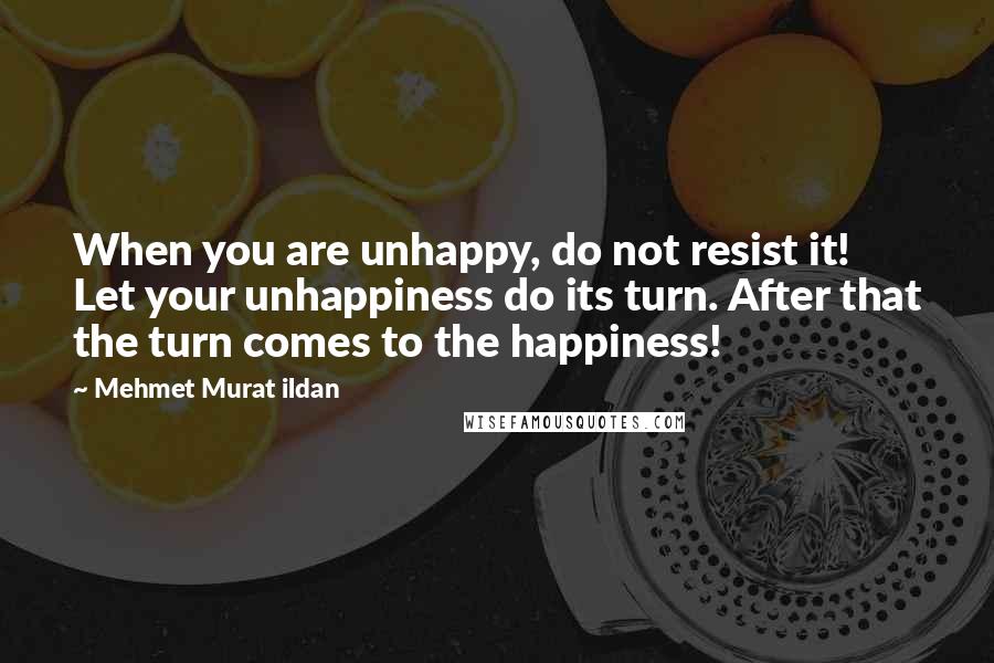 Mehmet Murat Ildan Quotes: When you are unhappy, do not resist it! Let your unhappiness do its turn. After that the turn comes to the happiness!