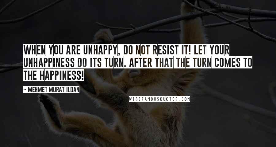 Mehmet Murat Ildan Quotes: When you are unhappy, do not resist it! Let your unhappiness do its turn. After that the turn comes to the happiness!