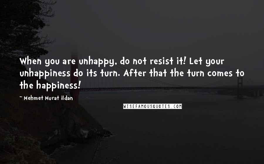 Mehmet Murat Ildan Quotes: When you are unhappy, do not resist it! Let your unhappiness do its turn. After that the turn comes to the happiness!