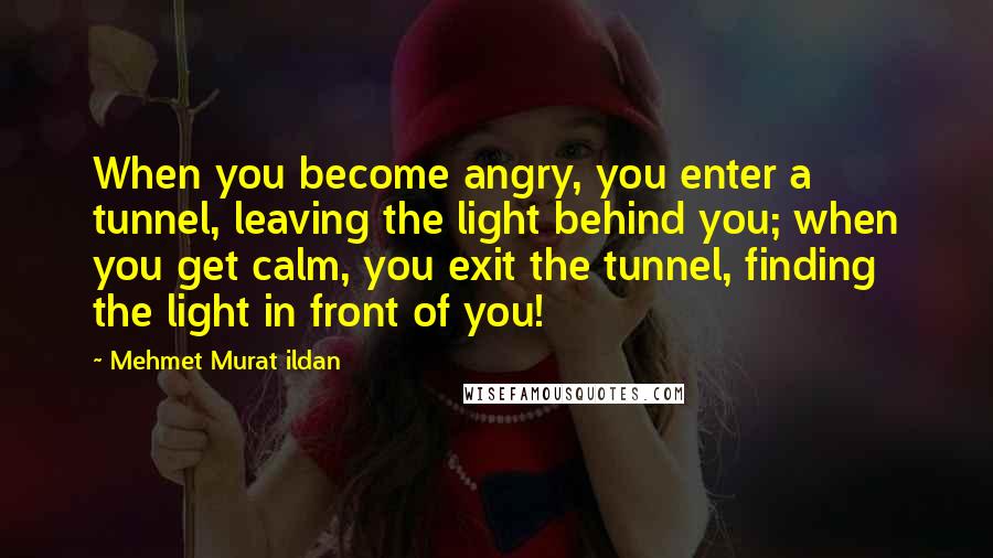 Mehmet Murat Ildan Quotes: When you become angry, you enter a tunnel, leaving the light behind you; when you get calm, you exit the tunnel, finding the light in front of you!