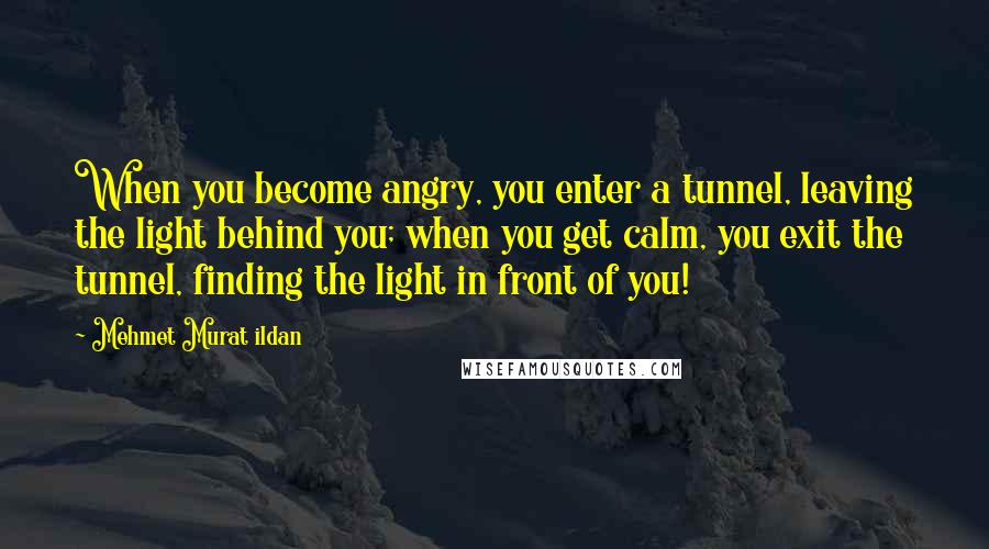 Mehmet Murat Ildan Quotes: When you become angry, you enter a tunnel, leaving the light behind you; when you get calm, you exit the tunnel, finding the light in front of you!