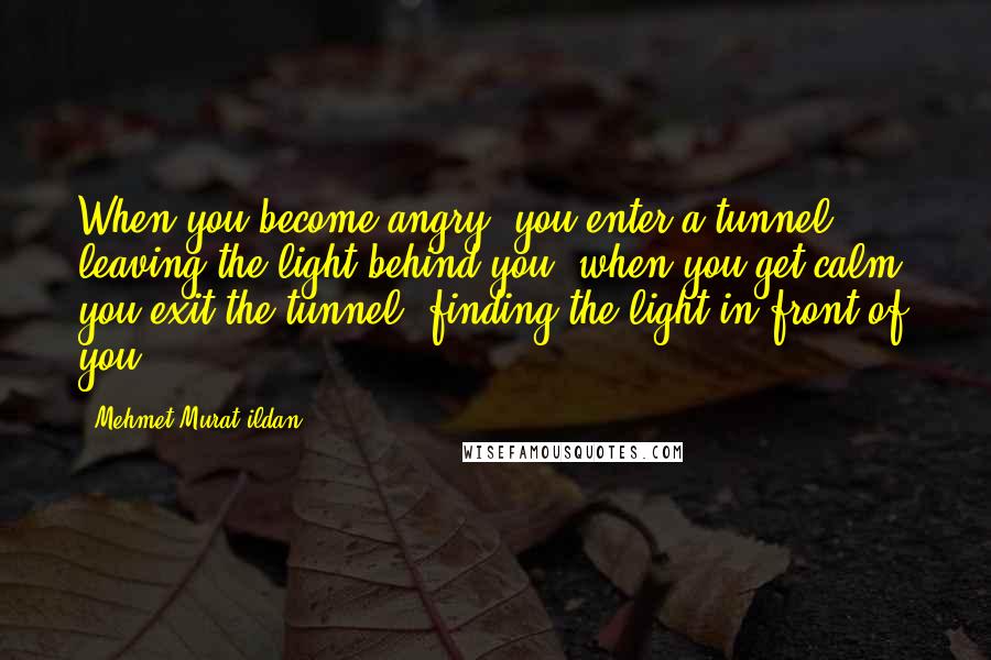 Mehmet Murat Ildan Quotes: When you become angry, you enter a tunnel, leaving the light behind you; when you get calm, you exit the tunnel, finding the light in front of you!