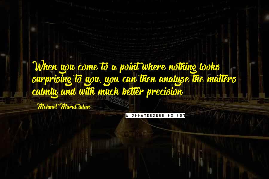Mehmet Murat Ildan Quotes: When you come to a point where nothing looks surprising to you, you can then analyse the matters calmly and with much better precision!