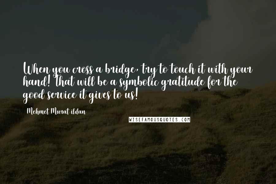 Mehmet Murat Ildan Quotes: When you cross a bridge, try to touch it with your hand! That will be a symbolic gratitude for the good service it gives to us!