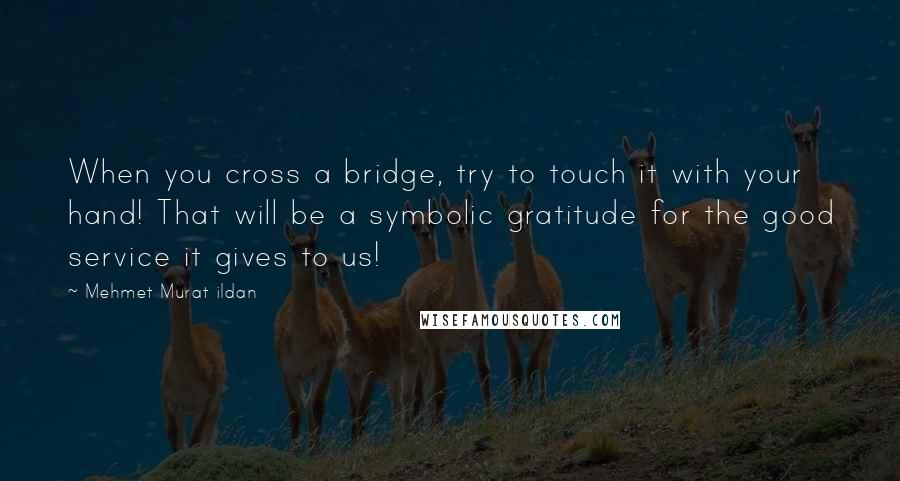 Mehmet Murat Ildan Quotes: When you cross a bridge, try to touch it with your hand! That will be a symbolic gratitude for the good service it gives to us!