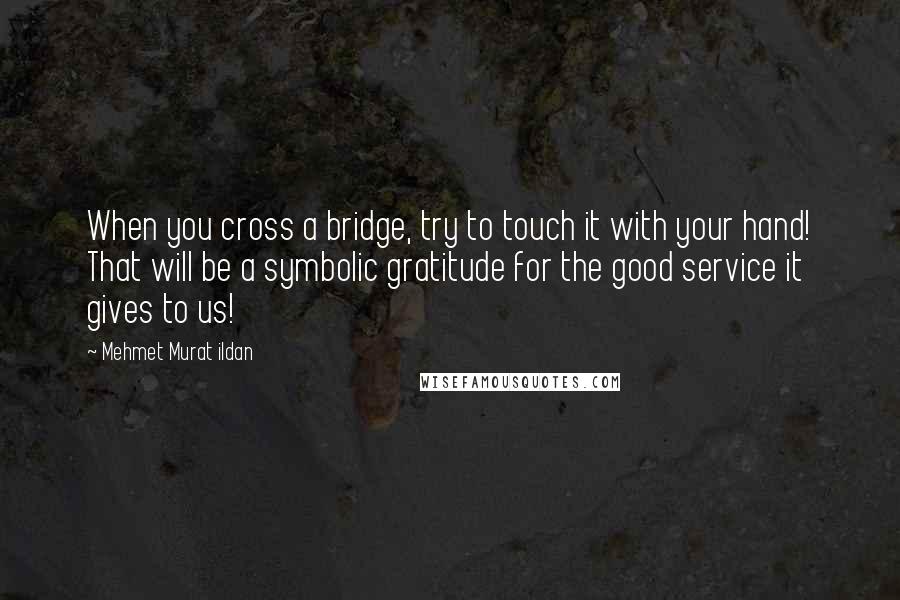 Mehmet Murat Ildan Quotes: When you cross a bridge, try to touch it with your hand! That will be a symbolic gratitude for the good service it gives to us!