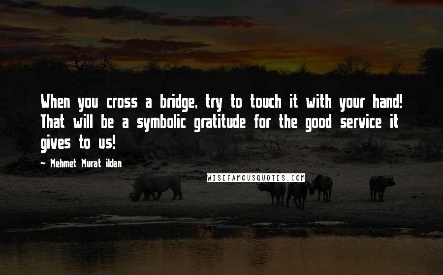 Mehmet Murat Ildan Quotes: When you cross a bridge, try to touch it with your hand! That will be a symbolic gratitude for the good service it gives to us!