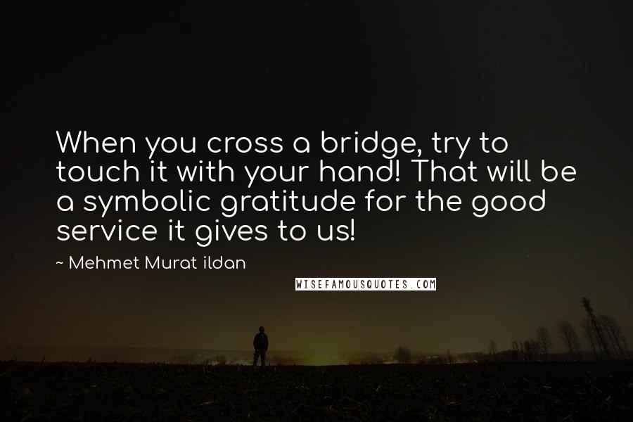 Mehmet Murat Ildan Quotes: When you cross a bridge, try to touch it with your hand! That will be a symbolic gratitude for the good service it gives to us!