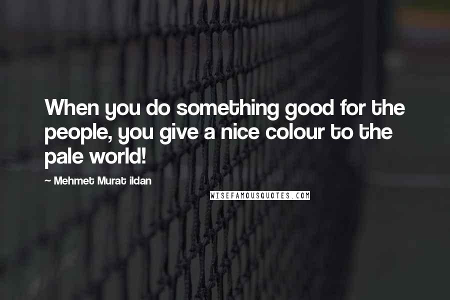 Mehmet Murat Ildan Quotes: When you do something good for the people, you give a nice colour to the pale world!