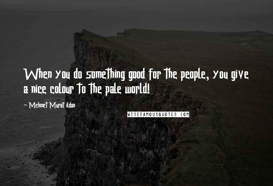 Mehmet Murat Ildan Quotes: When you do something good for the people, you give a nice colour to the pale world!