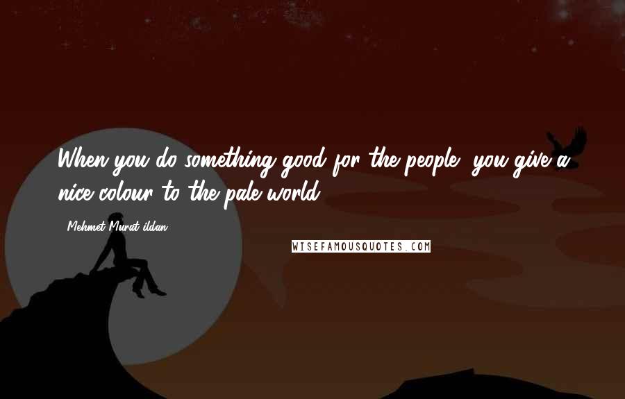 Mehmet Murat Ildan Quotes: When you do something good for the people, you give a nice colour to the pale world!