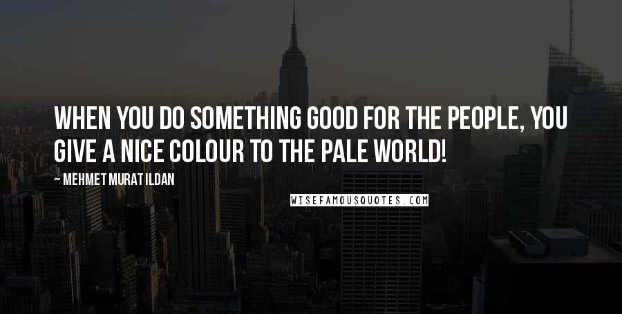 Mehmet Murat Ildan Quotes: When you do something good for the people, you give a nice colour to the pale world!