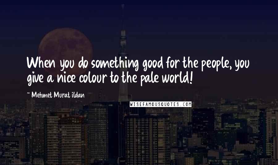 Mehmet Murat Ildan Quotes: When you do something good for the people, you give a nice colour to the pale world!