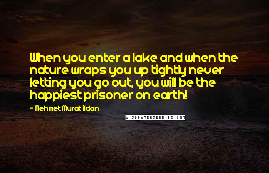 Mehmet Murat Ildan Quotes: When you enter a lake and when the nature wraps you up tightly never letting you go out, you will be the happiest prisoner on earth!