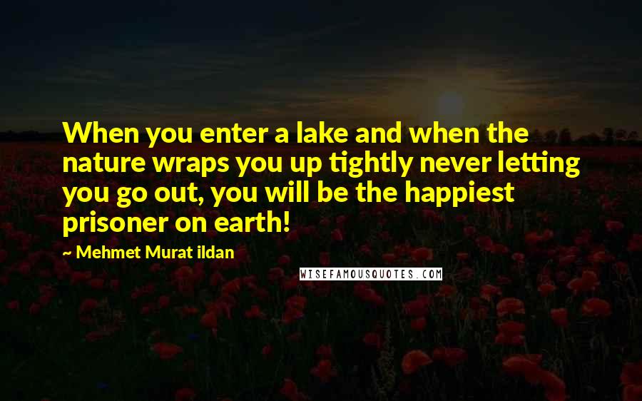 Mehmet Murat Ildan Quotes: When you enter a lake and when the nature wraps you up tightly never letting you go out, you will be the happiest prisoner on earth!