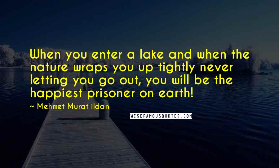 Mehmet Murat Ildan Quotes: When you enter a lake and when the nature wraps you up tightly never letting you go out, you will be the happiest prisoner on earth!