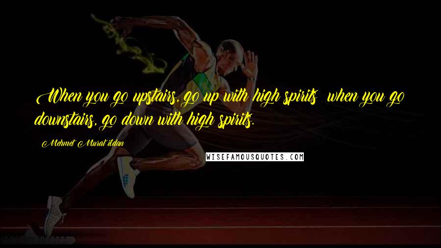 Mehmet Murat Ildan Quotes: When you go upstairs, go up with high spirits; when you go downstairs, go down with high spirits.
