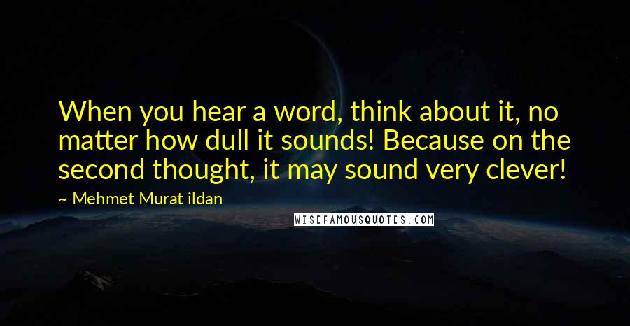 Mehmet Murat Ildan Quotes: When you hear a word, think about it, no matter how dull it sounds! Because on the second thought, it may sound very clever!