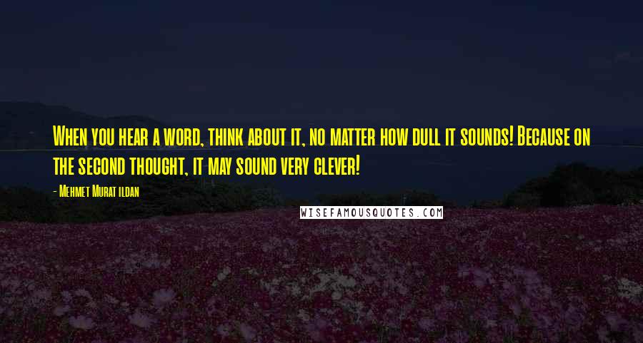 Mehmet Murat Ildan Quotes: When you hear a word, think about it, no matter how dull it sounds! Because on the second thought, it may sound very clever!