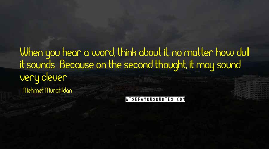 Mehmet Murat Ildan Quotes: When you hear a word, think about it, no matter how dull it sounds! Because on the second thought, it may sound very clever!