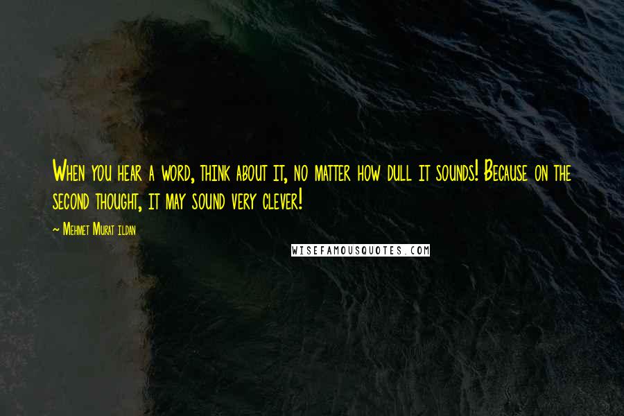 Mehmet Murat Ildan Quotes: When you hear a word, think about it, no matter how dull it sounds! Because on the second thought, it may sound very clever!