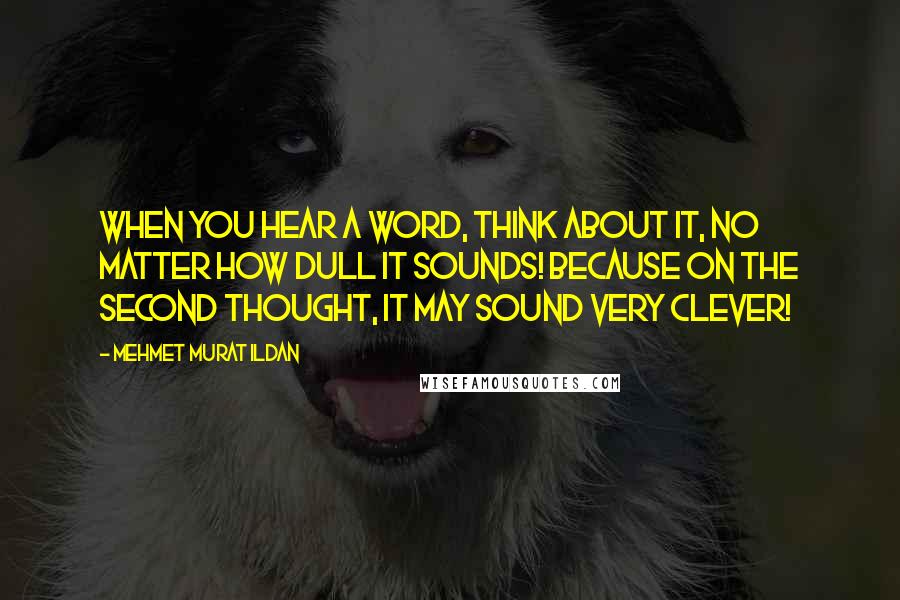 Mehmet Murat Ildan Quotes: When you hear a word, think about it, no matter how dull it sounds! Because on the second thought, it may sound very clever!