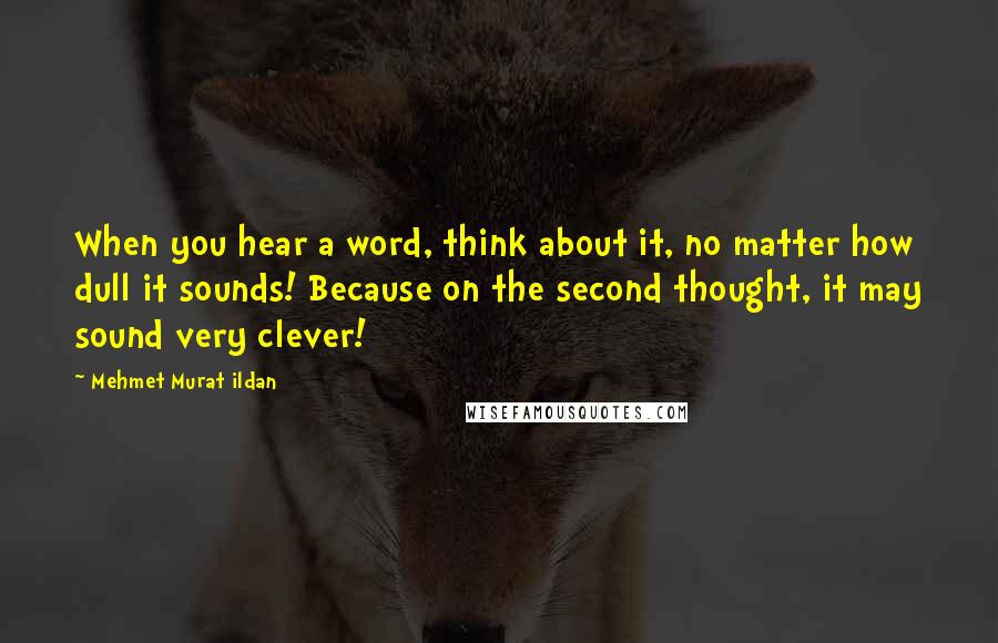 Mehmet Murat Ildan Quotes: When you hear a word, think about it, no matter how dull it sounds! Because on the second thought, it may sound very clever!