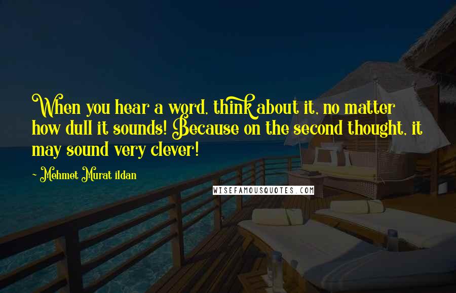 Mehmet Murat Ildan Quotes: When you hear a word, think about it, no matter how dull it sounds! Because on the second thought, it may sound very clever!