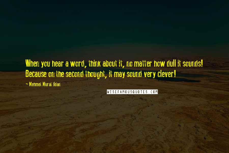 Mehmet Murat Ildan Quotes: When you hear a word, think about it, no matter how dull it sounds! Because on the second thought, it may sound very clever!